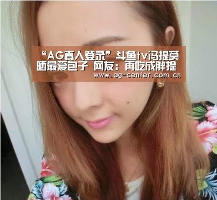 “AG真人登录”斗鱼tv冯提莫晒最爱包子 网友:再吃成胖提莫了(图3) AG真人登录